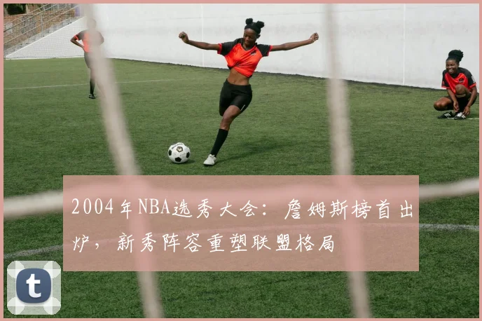 2004年NBA选秀大会：詹姆斯榜首出炉，新秀阵容重塑联盟格局