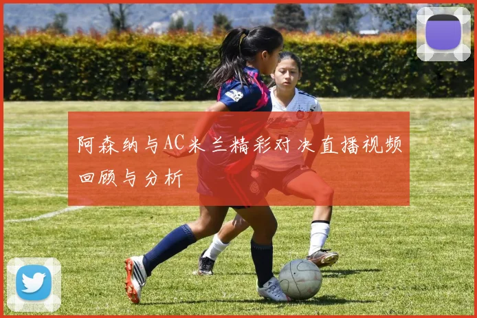 阿森纳与AC米兰精彩对决直播视频回顾与分析