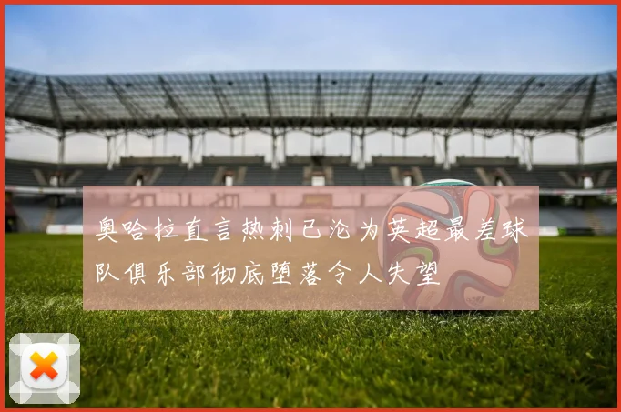 奥哈拉直言热刺已沦为英超最差球队俱乐部彻底堕落令人失望