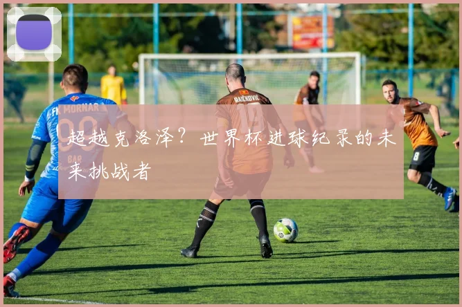超越克洛泽？世界杯进球纪录的未来挑战者