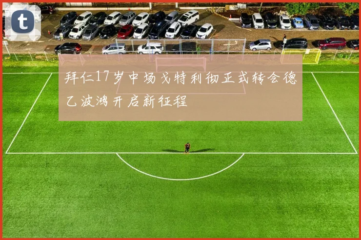 拜仁17岁中场戈特利彻正式转会德乙波鸿开启新征程