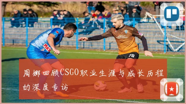 周娜回顾CSGO职业生涯与成长历程的深度专访