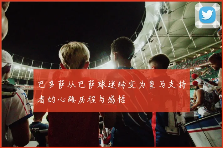 巴多萨从巴萨球迷转变为皇马支持者的心路历程与感悟
