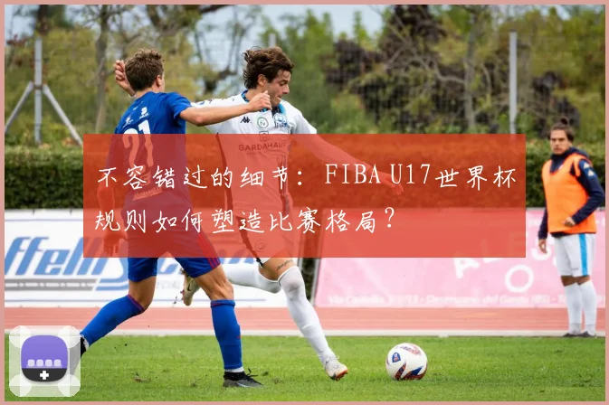 不容错过的细节：FIBA U17世界杯规则如何塑造比赛格局？